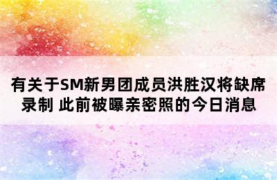 有关于SM新男团成员洪胜汉将缺席录制 此前被曝亲密照的今日消息